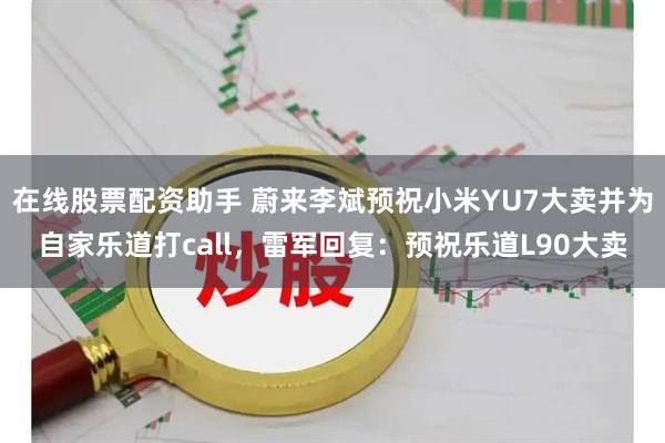 在线股票配资助手 蔚来李斌预祝小米YU7大卖并为自家乐道打call，雷军回复：预祝乐道L90大卖