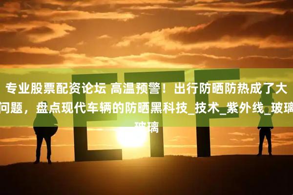 专业股票配资论坛 高温预警！出行防晒防热成了大问题，盘点现代车辆的防晒黑科技_技术_紫外线_玻璃