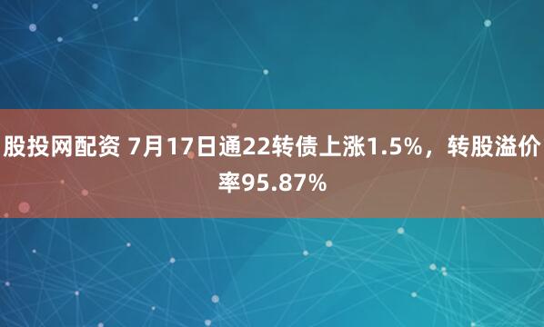 股投网配资 7月17日通22转债上涨1.5%，转股溢价率95.87%