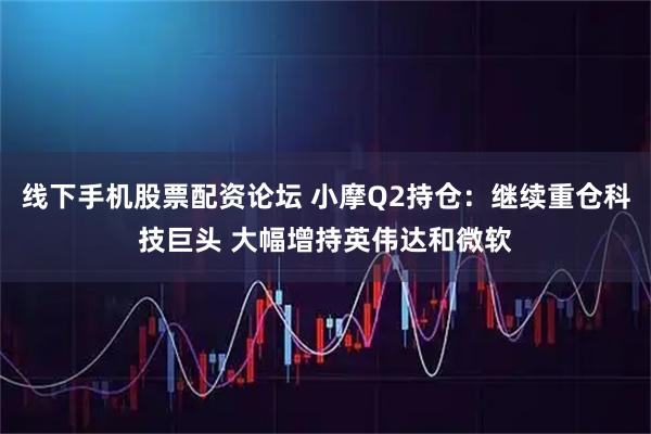 线下手机股票配资论坛 小摩Q2持仓：继续重仓科技巨头 大幅增持英伟达和微软