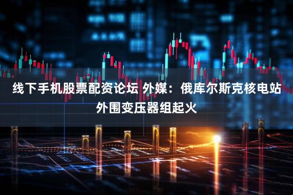 线下手机股票配资论坛 外媒：俄库尔斯克核电站外围变压器组起火