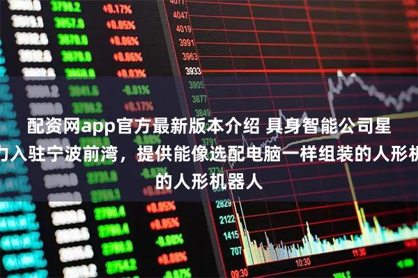 配资网app官方最新版本介绍 具身智能公司星际动力入驻宁波前湾，提供能像选配电脑一样组装的人形机器人