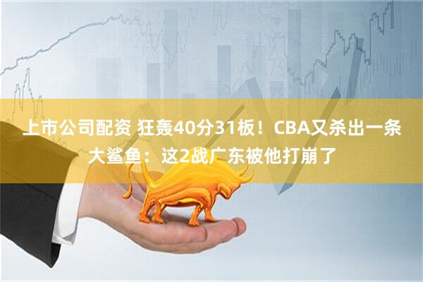 上市公司配资 狂轰40分31板！CBA又杀出一条大鲨鱼：这2战广东被他打崩了