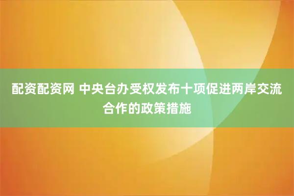配资配资网 中央台办受权发布十项促进两岸交流合作的政策措施
