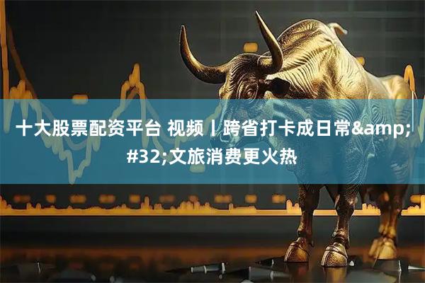 十大股票配资平台 视频丨跨省打卡成日常 文旅消费更火热
