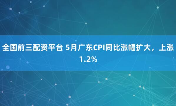 全国前三配资平台 5月广东CPI同比涨幅扩大，上涨1.2%