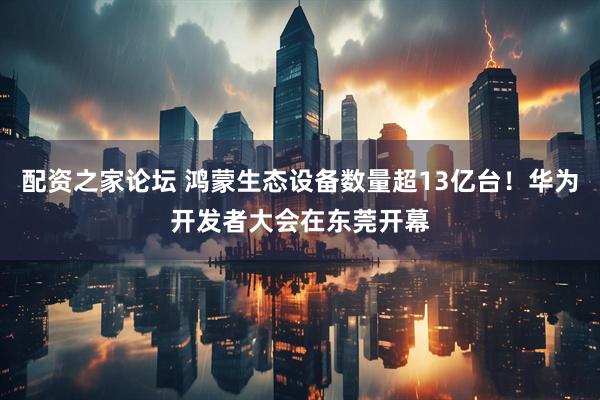 配资之家论坛 鸿蒙生态设备数量超13亿台！华为开发者大会在东莞开幕