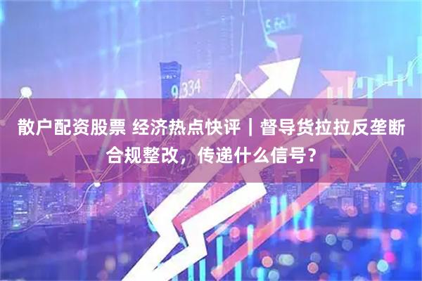 散户配资股票 经济热点快评｜督导货拉拉反垄断合规整改，传递什么信号？