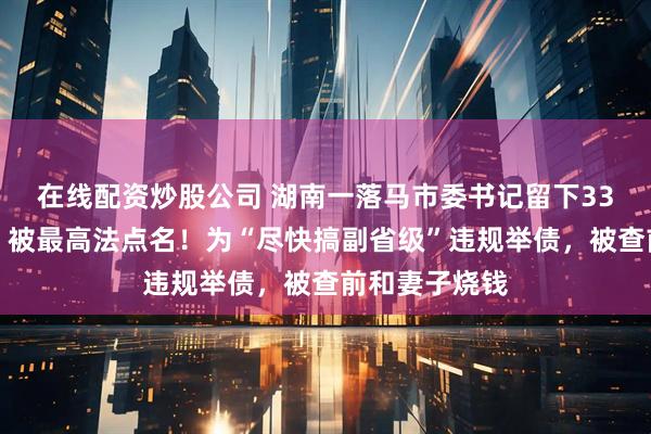 在线配资炒股公司 湖南一落马市委书记留下33个烂尾工程，被最高法点名！为“尽快搞副省级”违规举债，被查前和妻子烧钱