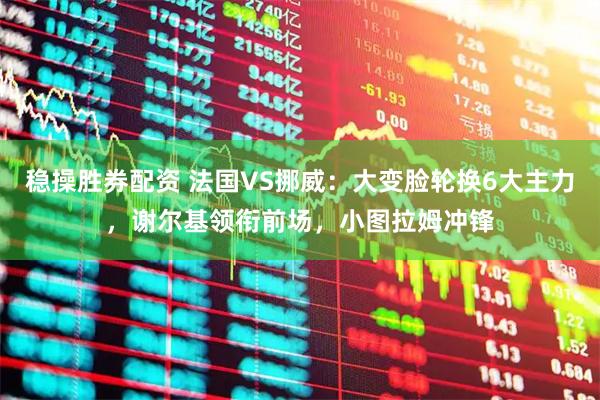 稳操胜券配资 法国VS挪威：大变脸轮换6大主力，谢尔基领衔前场，小图拉姆冲锋