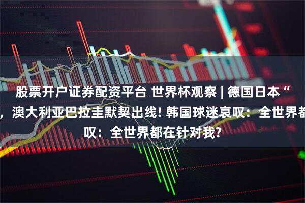股票开户证券配资平台 世界杯观察 | 德国日本“坑苦”韩国，澳大利亚巴拉圭默契出线! 韩国球迷哀叹：全世界都在针对我?