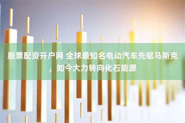 股票配资开户网 全球最知名电动汽车先驱马斯克，如今大力转向化石能源