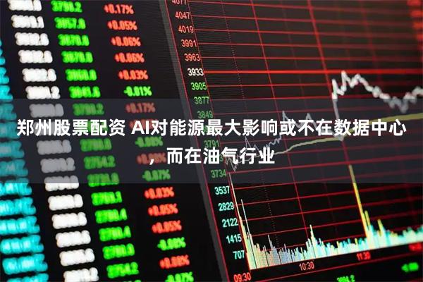郑州股票配资 AI对能源最大影响或不在数据中心，而在油气行业